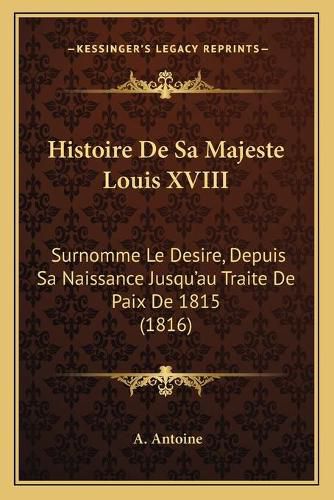 Histoire de Sa Majeste Louis XVIII: Surnomme Le Desire, Depuis Sa Naissance Jusqu'au Traite de Paix de 1815 (1816)