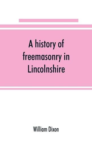 Cover image for A history of freemasonry in Lincolnshire; being a record of all extinct and existing lodges, chapters, &c.; a century of the working of Provincial Grand Lodge and the Witham Lodge; together with biographical notices of provincial grand masters and other emin