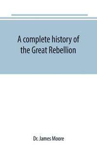 Cover image for A complete history of the Great Rebellion; or, The Civil War in the United States, 1861-1865 Comprising a full and impartial account of the Military and Naval Operations, with vivid and accurate descriptions of the various battles, bombardments, Skirmishes e