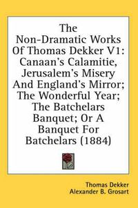 Cover image for The Non-Dramatic Works of Thomas Dekker V1: Canaan's Calamitie, Jerusalem's Misery and England's Mirror; The Wonderful Year; The Batchelars Banquet; Or a Banquet for Batchelars (1884)