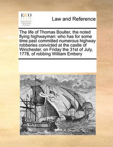 Cover image for The Life of Thomas Boulter, the Noted Flying Highwayman: Who Has for Some Time Past Committed Numerous Highway Robberies Convicted at the Castle of Winchester, on Friday the 31st of July, 1778, of Robbing William Embery