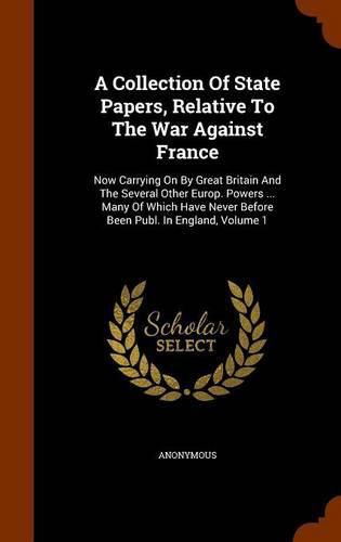 Cover image for A Collection of State Papers, Relative to the War Against France: Now Carrying on by Great Britain and the Several Other Europ. Powers ... Many of Which Have Never Before Been Publ. in England, Volume 1