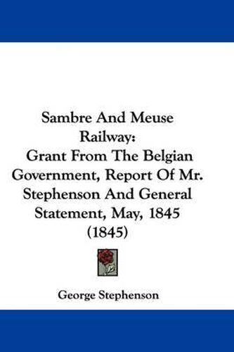 Cover image for Sambre And Meuse Railway: Grant From The Belgian Government, Report Of Mr. Stephenson And General Statement, May, 1845 (1845)