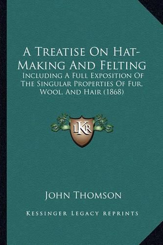 Cover image for A Treatise on Hat-Making and Felting: Including a Full Exposition of the Singular Properties of Fur, Wool, and Hair (1868)