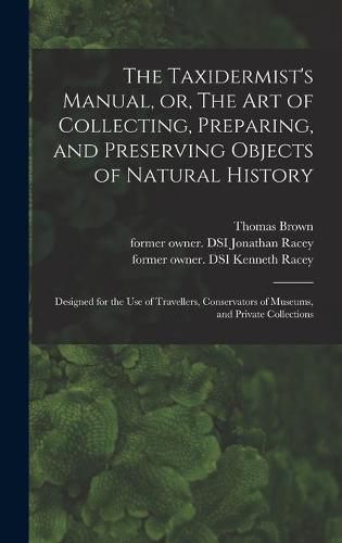 Cover image for The Taxidermist's Manual, or, The Art of Collecting, Preparing, and Preserving Objects of Natural History: Designed for the Use of Travellers, Conservators of Museums, and Private Collections