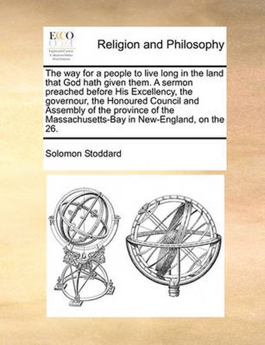 Cover image for The Way for a People to Live Long in the Land That God Hath Given Them. a Sermon Preached Before His Excellency, the Governour, the Honoured Council and Assembly of the Province of the Massachusetts-Bay in New-England, on the 26.