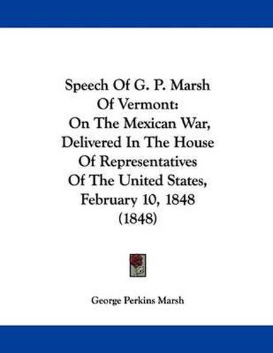 Cover image for Speech of G. P. Marsh of Vermont: On the Mexican War, Delivered in the House of Representatives of the United States, February 10, 1848 (1848)