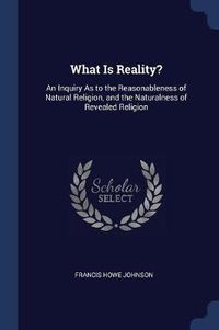 Cover image for What Is Reality?: An Inquiry as to the Reasonableness of Natural Religion, and the Naturalness of Revealed Religion