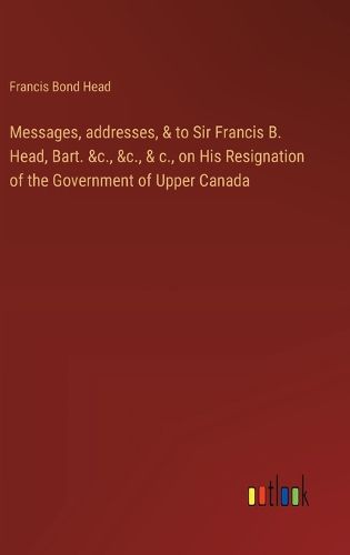 Cover image for Messages, addresses, & to Sir Francis B. Head, Bart. &c., &c., & c., on His Resignation of the Government of Upper Canada