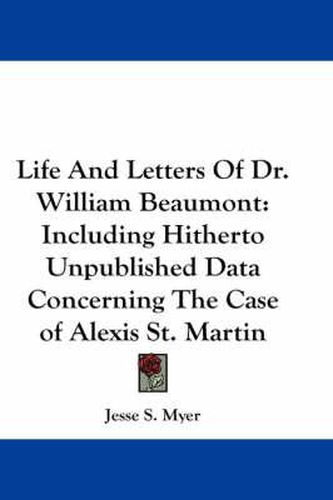 Life and Letters of Dr. William Beaumont: Including Hitherto Unpublished Data Concerning the Case of Alexis St. Martin