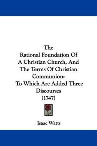 The Rational Foundation Of A Christian Church, And The Terms Of Christian Communion: To Which Are Added Three Discourses (1747)