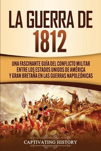 Cover image for La Guerra de 1812: Una Fascinante Guia del Conflicto Militar entre los Estados Unidos de America y Gran Bretana en las Guerras Napoleonicas