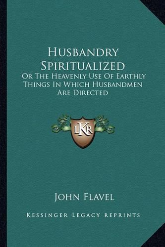 Husbandry Spiritualized: Or the Heavenly Use of Earthly Things in Which Husbandmen Are Directed