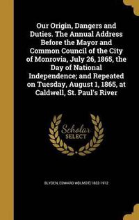 Cover image for Our Origin, Dangers and Duties. the Annual Address Before the Mayor and Common Council of the City of Monrovia, July 26, 1865, the Day of National Independence; And Repeated on Tuesday, August 1, 1865, at Caldwell, St. Paul's River