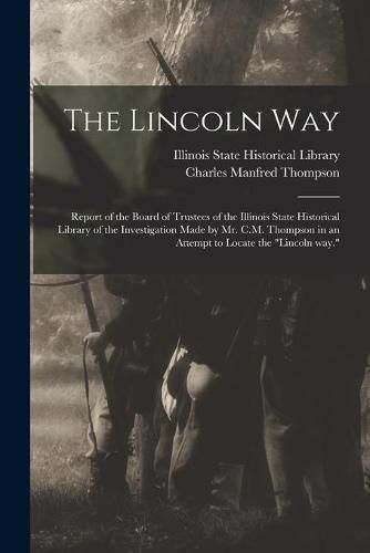 Cover image for The Lincoln Way: Report of the Board of Trustees of the Illinois State Historical Library of the Investigation Made by Mr. C.M. Thompson in an Attempt to Locate the Lincoln Way.