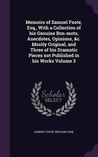 Memoirs of Samuel Foote, Esq., with a Collection of His Genuine Bon-Mots, Anecdotes, Opinions, &C. Mostly Original, and Three of His Dramatic Pieces Not Published in His Works Volume 3