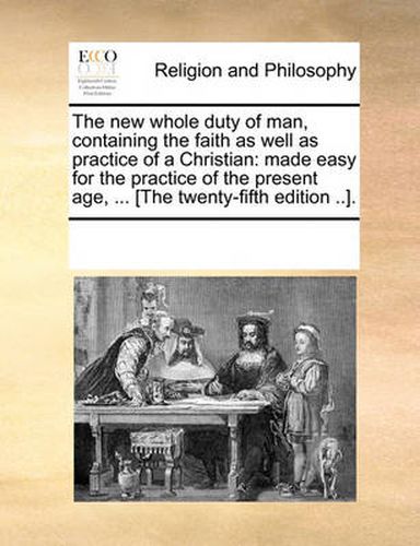 Cover image for The New Whole Duty of Man, Containing the Faith as Well as Practice of a Christian: Made Easy for the Practice of the Present Age, ... [The Twenty-Fifth Edition ..].