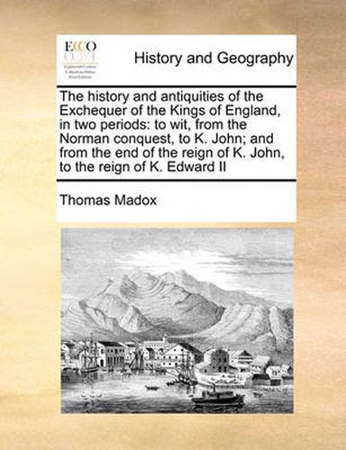 Cover image for The History and Antiquities of the Exchequer of the Kings of England, in Two Periods: To Wit, from the Norman Conquest, to K. John; And from the End of the Reign of K. John, to the Reign of K. Edward II