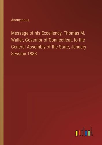 Cover image for Message of his Excellency, Thomas M. Waller, Governor of Connecticut, to the General Assembly of the State, January Session 1883