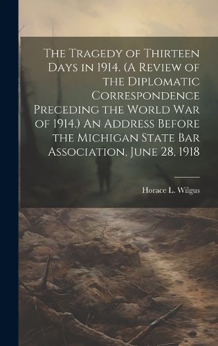 Cover image for The Tragedy of Thirteen Days in 1914. (A Review of the Diplomatic Correspondence Preceding the World War of 1914.) An Address Before the Michigan State Bar Association, June 28, 1918