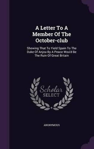 Cover image for A Letter to a Member of the October-Club: Shewing That to Yield Spain to the Duke of Anjou by a Peace Wou'd Be the Ruin of Great Britain