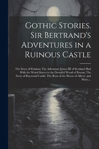 Cover image for Gothic Stories. Sir Bertrand's Adventures in a Ruinous Castle; The Story of Fitzalan; The Adventure James III of Scotland Had With the Weird Sisters in the Dreadful Wood of Birnan; The Story of Raymond Castle; The Ruin of the House of Albert; and Mary, ...