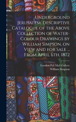 Cover image for Underground Jerusalem. Descriptive Catalogue of the Above Collection of Water-colour Drawings by William Simpson, on View and for Sale ... From April 6th, 1872