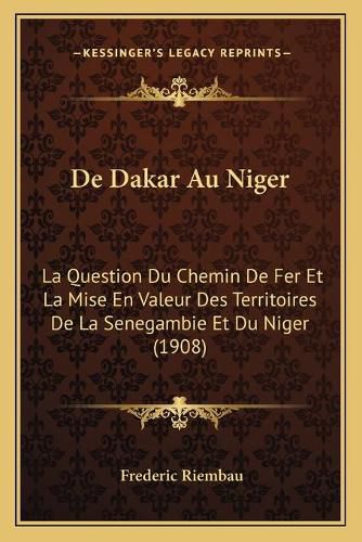 de Dakar Au Niger: La Question Du Chemin de Fer Et La Mise En Valeur Des Territoires de La Senegambie Et Du Niger (1908)