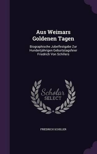 Cover image for Aus Weimars Goldenen Tagen: Biographische Jubelfestgabe Zur Hundertjahrigen Geburtstagsfeier Friedrich Von Schillers
