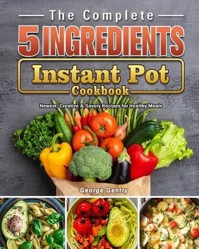 The Complete 5-Ingredient Instant Pot Cookbook: Newest, Creative & Savory Recipes for Healthy Meals