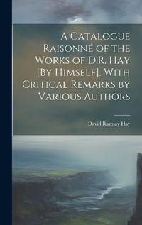 Cover image for A Catalogue Raisonne of the Works of D.R. Hay [By Himself]. With Critical Remarks by Various Authors