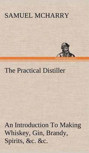 Cover image for The Practical Distiller An Introduction To Making Whiskey, Gin, Brandy, Spirits, &c. &c. of Better Quality, and in Larger Quantities, than Produced by the Present Mode of Distilling, from the Produce of the United States