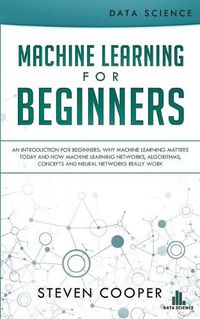 Cover image for Machine Learning For Beginners: An Introduction for Beginners, Why Machine Learning Matters Today and How Machine Learning Networks, Algorithms, Concepts and Neural Networks Really Work