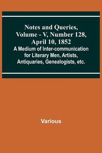 Cover image for Notes and Queries, Vol. V, Number 128, April 10, 1852; A Medium of Inter-communication for Literary Men, Artists, Antiquaries, Genealogists, etc.