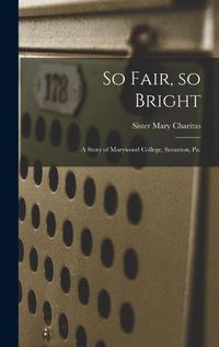 Cover image for So Fair, so Bright: a Story of Marywood College, Scranton, Pa.