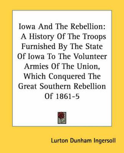 Cover image for Iowa and the Rebellion: A History of the Troops Furnished by the State of Iowa to the Volunteer Armies of the Union, Which Conquered the Great Southern Rebellion of 1861-5