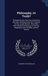 Cover image for Philosophy, or Truth?: Remarks on the First Five Lectures by the Dean of Westminster [a.P. Stanley] on the Jewish Church: With Other Plain Words on Questions of the Day, Regarding Faith, the Bible, and the Church