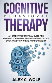 Cover image for Cognitive Behavioral Therapy: An Effective Practical Guide for Rewiring Your Brain and Regaining Control Over Anxiety, Phobias, and Depression