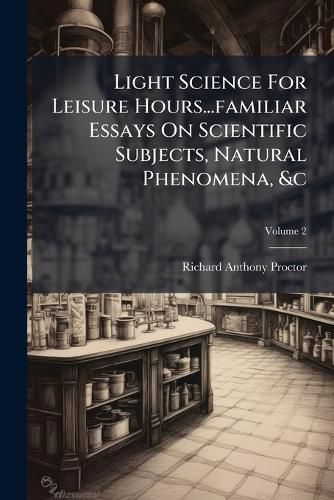 Cover image for Light Science for Leisure Hours...Familiar Essays on Scientific Subjects, Natural Phenomena, &C, Volume 2