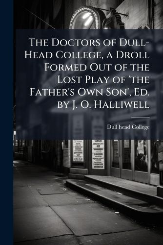 Cover image for The Doctors of Dull-Head College, a Droll Formed Out of the Lost Play of 'The Father's Own Son', Ed. by J. O. Halliwell