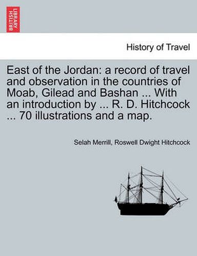 Cover image for East of the Jordan: a record of travel and observation in the countries of Moab, Gilead and Bashan ... With an introduction by ... R. D. Hitchcock ... 70 illustrations and a map.