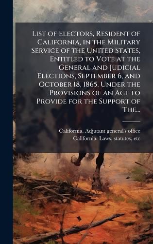 Cover image for List of Electors, Resident of California, in the Military Service of the United States, Entitled to Vote at the General and Judicial Elections, September 6, and October 18, 1865, Under the Provisions of an Act to Provide for the Support of The...
