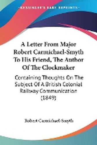 Cover image for A Letter From Major Robert Carmichael-Smyth To His Friend, The Author Of The Clockmaker: Containing Thoughts On The Subject Of A British Colonial Railway Communication (1849)