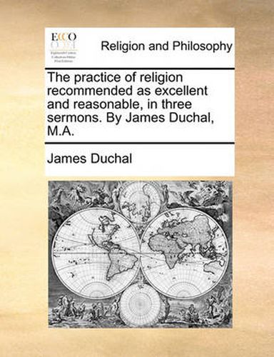 Cover image for The Practice of Religion Recommended as Excellent and Reasonable, in Three Sermons. by James Duchal, M.A.