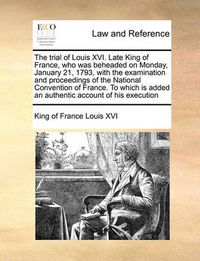 Cover image for The Trial of Louis XVI. Late King of France, Who Was Beheaded on Monday, January 21, 1793, with the Examination and Proceedings of the National Convention of France. to Which Is Added an Authentic Account of His Execution