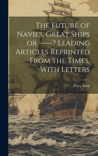 Cover image for The Future of Navies. Great Ships or -----? Leading Articles Reprinted From the Times, With Letters