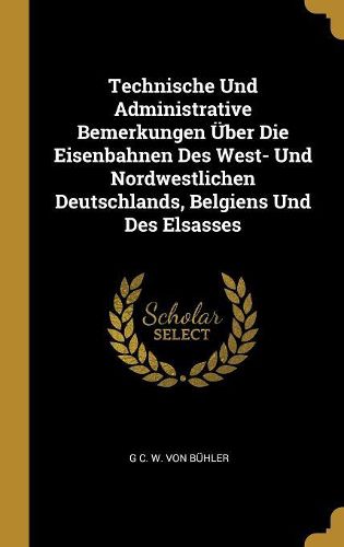 Cover image for Technische Und Administrative Bemerkungen UEber Die Eisenbahnen Des West- Und Nordwestlichen Deutschlands, Belgiens Und Des Elsasses