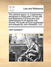 Cover image for The Orphan's Legacy: Or, a Testmentary Abridgment in Three Parts I of Last Wills and Testaments II of Executors and Administrators III of Legacies and Devises the Fourth Ed Much Augmented and Enlarged by John Godolphin, LLD