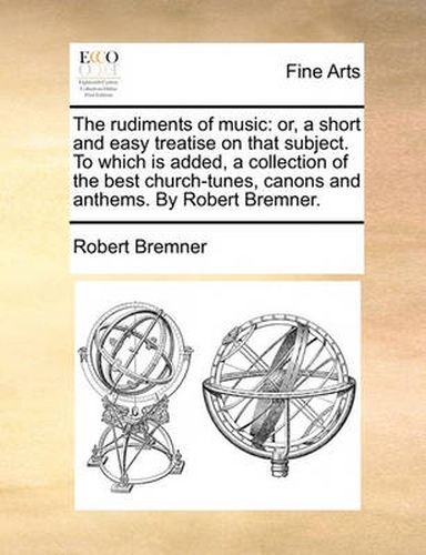 Cover image for The Rudiments of Music: Or, a Short and Easy Treatise on That Subject. to Which Is Added, a Collection of the Best Church-Tunes, Canons and Anthems. by Robert Bremner.