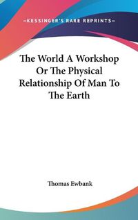 Cover image for The World A Workshop Or The Physical Relationship Of Man To The Earth